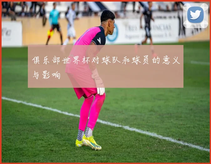 俱乐部世界杯对球队和球员的意义与影响