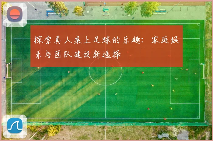 探索真人桌上足球的乐趣：家庭娱乐与团队建设新选择