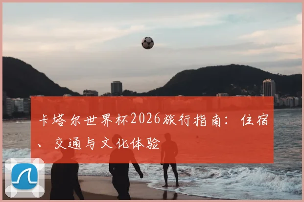 卡塔尔世界杯2026旅行指南：住宿、交通与文化体验