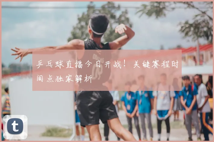乒乓球直播今日开战!关键赛程时间点独家解析
