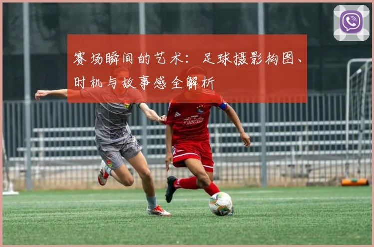 赛场瞬间的艺术：足球摄影构图、时机与故事感全解析