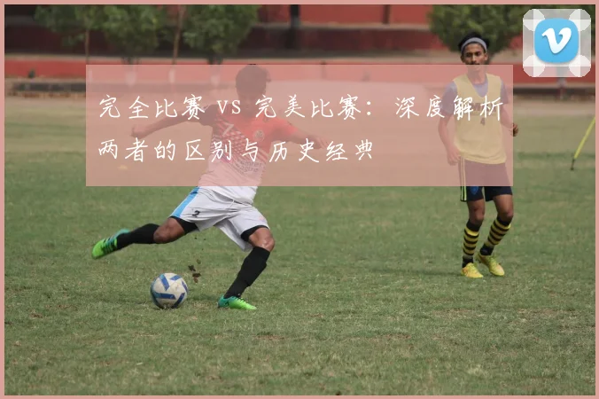 完全比赛 vs 完美比赛：深度解析两者的区别与历史经典