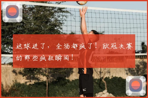 这球进了，全场都疯了！欧冠决赛的那些疯狂瞬间！