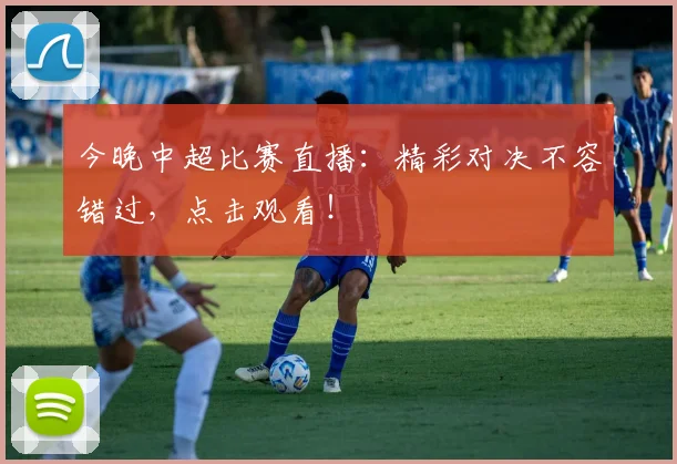 今晚中超比赛直播：精彩对决不容错过，点击观看！