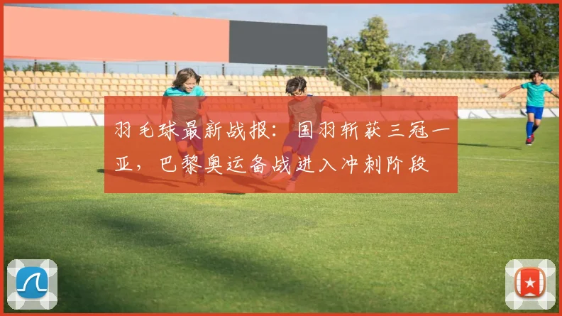 羽毛球最新战报：国羽斩获三冠一亚，巴黎奥运备战进入冲刺阶段